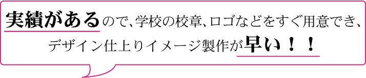 実績があるので、学校の校章、ロゴなどをすぐ用意でき、 デザイン仕上りイメージ製作が早い！！